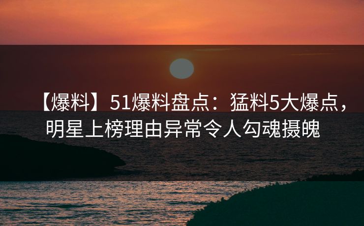 【爆料】51爆料盘点：猛料5大爆点，明星上榜理由异常令人勾魂摄魄