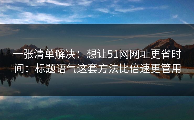 一张清单解决：想让51网网址更省时间：标题语气这套方法比倍速更管用