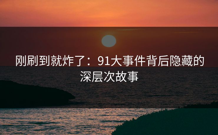 刚刷到就炸了：91大事件背后隐藏的深层次故事