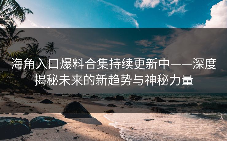 海角入口爆料合集持续更新中——深度揭秘未来的新趋势与神秘力量