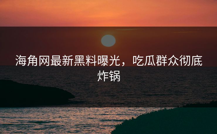 海角网最新黑料曝光，吃瓜群众彻底炸锅