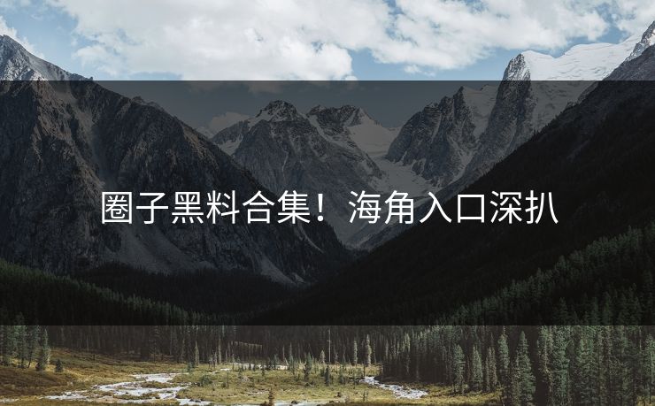 圈子黑料合集！海角入口深扒