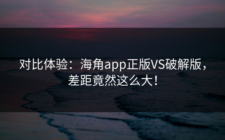 对比体验：海角app正版VS破解版，差距竟然这么大！