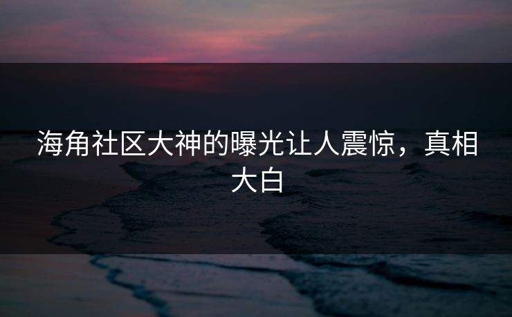 海角社区大神的曝光让人震惊，真相大白