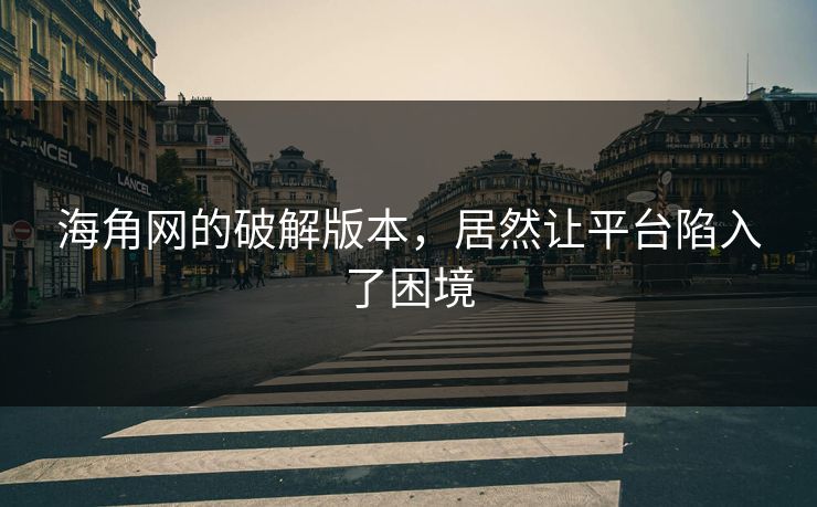 海角网的破解版本，居然让平台陷入了困境