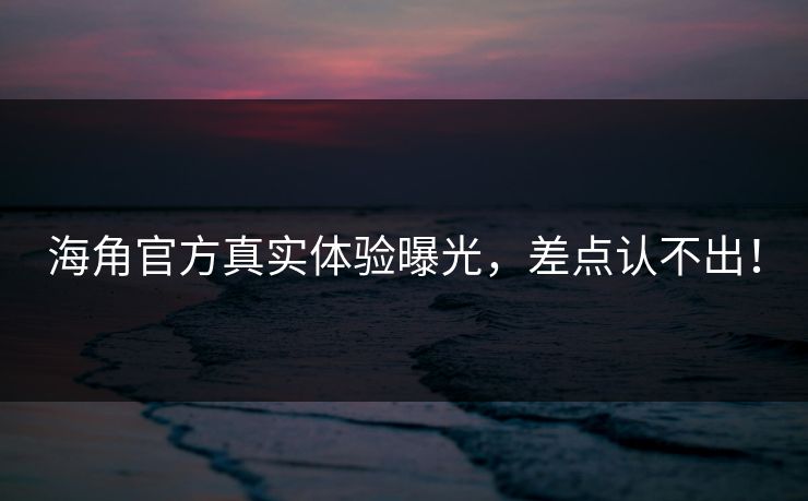 海角官方真实体验曝光，差点认不出！