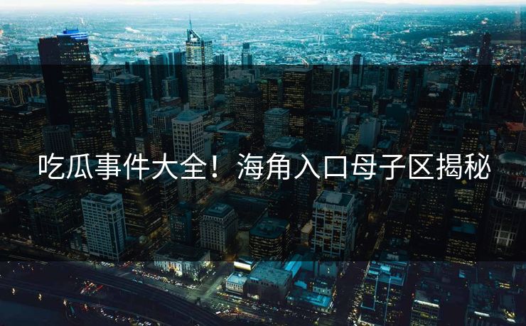 吃瓜事件大全！海角入口母子区揭秘