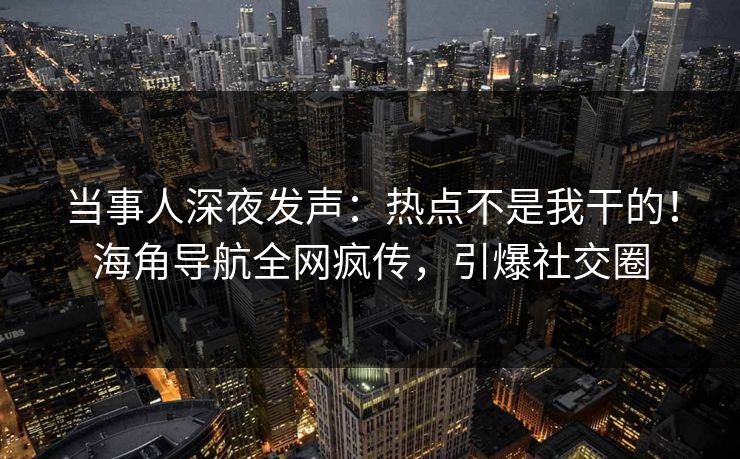 当事人深夜发声：热点不是我干的！海角导航全网疯传，引爆社交圈