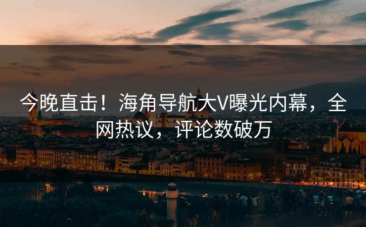 今晚直击！海角导航大V曝光内幕，全网热议，评论数破万