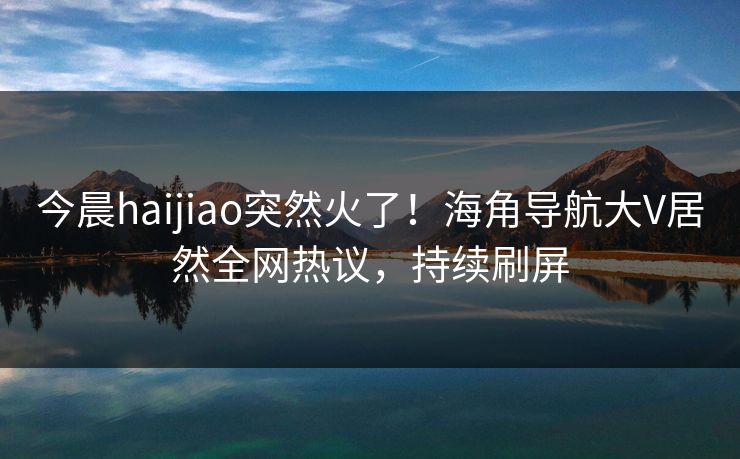今晨haijiao突然火了！海角导航大V居然全网热议，持续刷屏