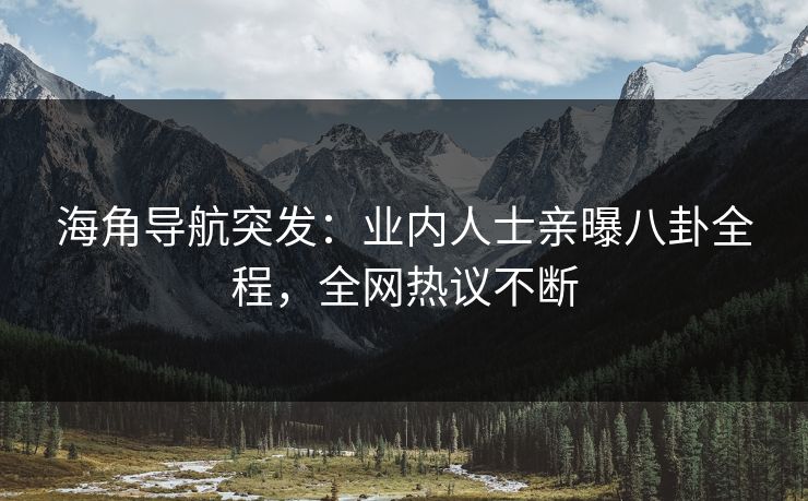 海角导航突发：业内人士亲曝八卦全程，全网热议不断