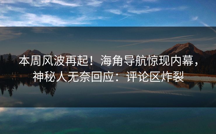 本周风波再起！海角导航惊现内幕，神秘人无奈回应：评论区炸裂