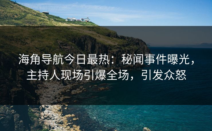 海角导航今日最热：秘闻事件曝光，主持人现场引爆全场，引发众怒