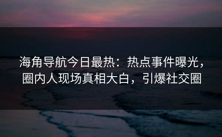 海角导航今日最热：热点事件曝光，圈内人现场真相大白，引爆社交圈