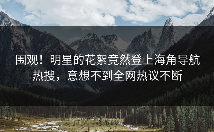 围观！明星的花絮竟然登上海角导航热搜，意想不到全网热议不断