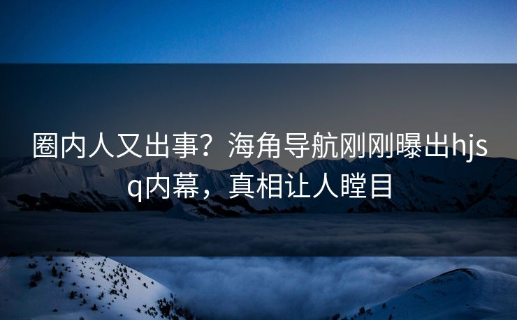 圈内人又出事？海角导航刚刚曝出hjsq内幕，真相让人瞠目