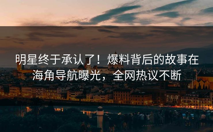 明星终于承认了！爆料背后的故事在海角导航曝光，全网热议不断