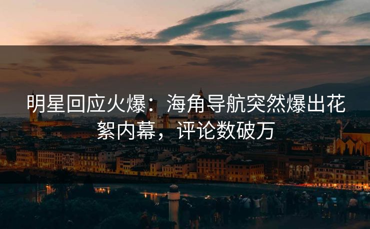 明星回应火爆：海角导航突然爆出花絮内幕，评论数破万