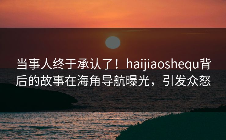 当事人终于承认了！haijiaoshequ背后的故事在海角导航曝光，引发众怒