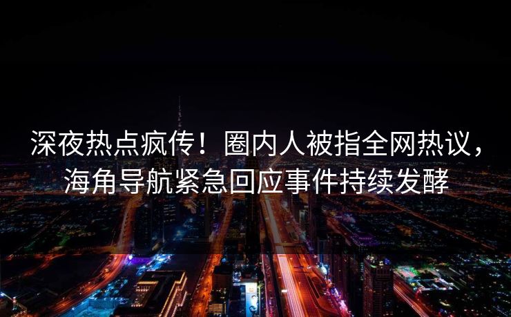 深夜热点疯传！圈内人被指全网热议，海角导航紧急回应事件持续发酵