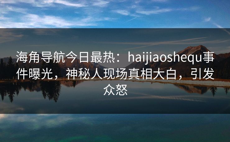 海角导航今日最热：haijiaoshequ事件曝光，神秘人现场真相大白，引发众怒