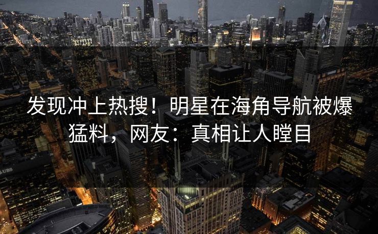 发现冲上热搜！明星在海角导航被爆猛料，网友：真相让人瞠目