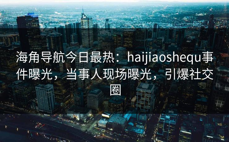 海角导航今日最热：haijiaoshequ事件曝光，当事人现场曝光，引爆社交圈