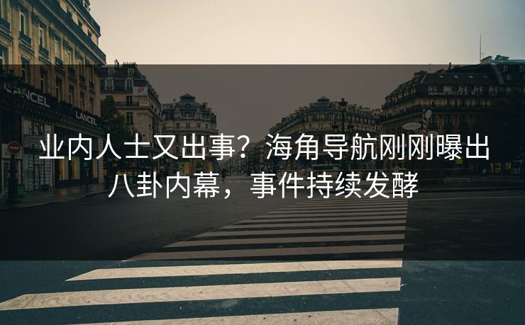 业内人士又出事？海角导航刚刚曝出八卦内幕，事件持续发酵