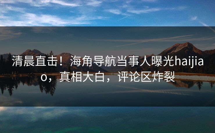 清晨直击！海角导航当事人曝光haijiao，真相大白，评论区炸裂
