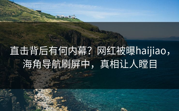 直击背后有何内幕？网红被曝haijiao，海角导航刷屏中，真相让人瞠目