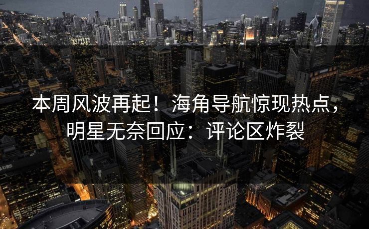 本周风波再起！海角导航惊现热点，明星无奈回应：评论区炸裂