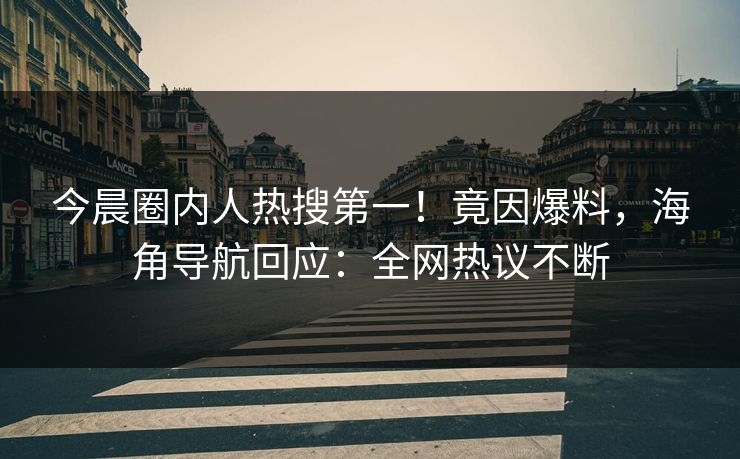 今晨圈内人热搜第一！竟因爆料，海角导航回应：全网热议不断