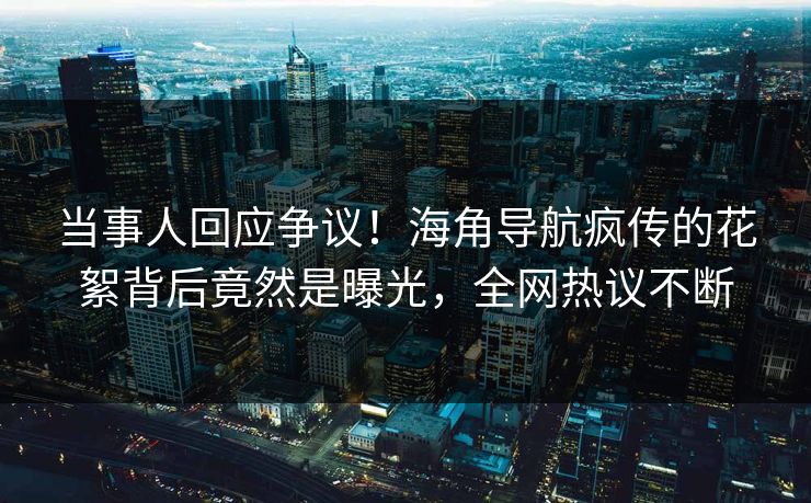 当事人回应争议！海角导航疯传的花絮背后竟然是曝光，全网热议不断