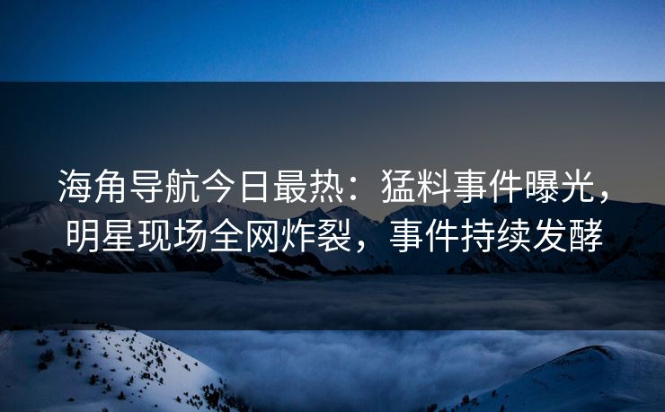海角导航今日最热：猛料事件曝光，明星现场全网炸裂，事件持续发酵