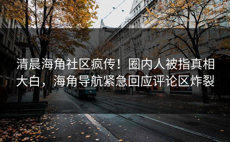 清晨海角社区疯传！圈内人被指真相大白，海角导航紧急回应评论区炸裂
