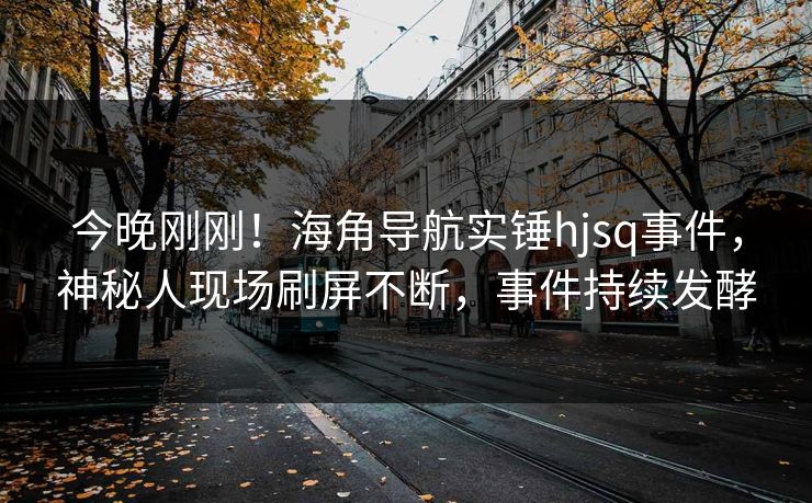 今晚刚刚！海角导航实锤hjsq事件，神秘人现场刷屏不断，事件持续发酵
