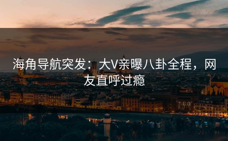 海角导航突发：大V亲曝八卦全程，网友直呼过瘾