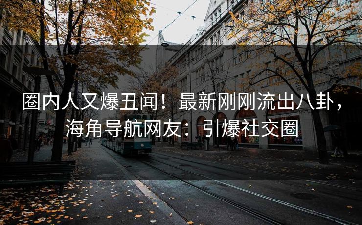 圈内人又爆丑闻！最新刚刚流出八卦，海角导航网友：引爆社交圈
