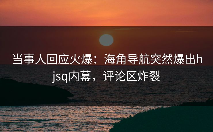 当事人回应火爆：海角导航突然爆出hjsq内幕，评论区炸裂