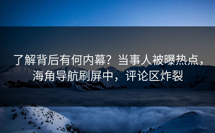 了解背后有何内幕？当事人被曝热点，海角导航刷屏中，评论区炸裂