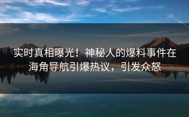实时真相曝光！神秘人的爆料事件在海角导航引爆热议，引发众怒