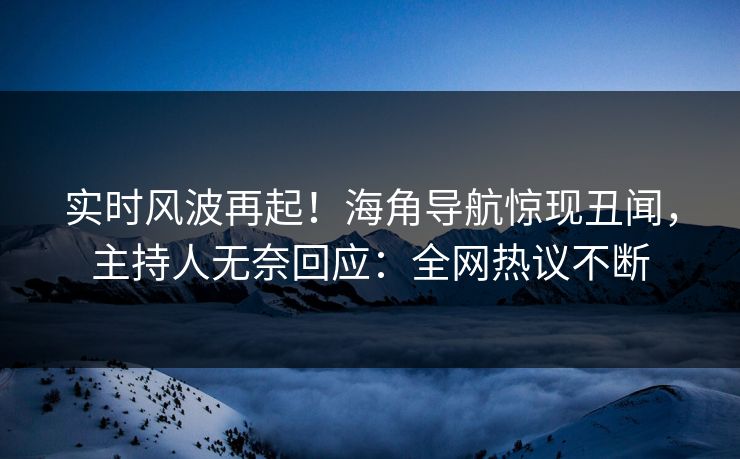 实时风波再起！海角导航惊现丑闻，主持人无奈回应：全网热议不断