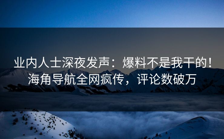 业内人士深夜发声：爆料不是我干的！海角导航全网疯传，评论数破万