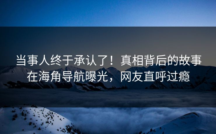 当事人终于承认了！真相背后的故事在海角导航曝光，网友直呼过瘾