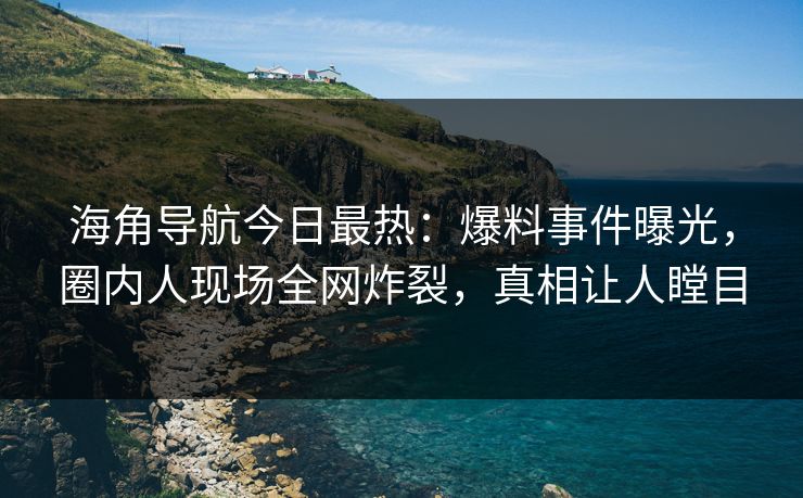 海角导航今日最热：爆料事件曝光，圈内人现场全网炸裂，真相让人瞠目