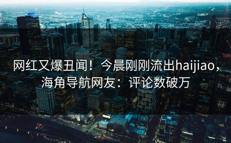 网红又爆丑闻！今晨刚刚流出haijiao，海角导航网友：评论数破万
