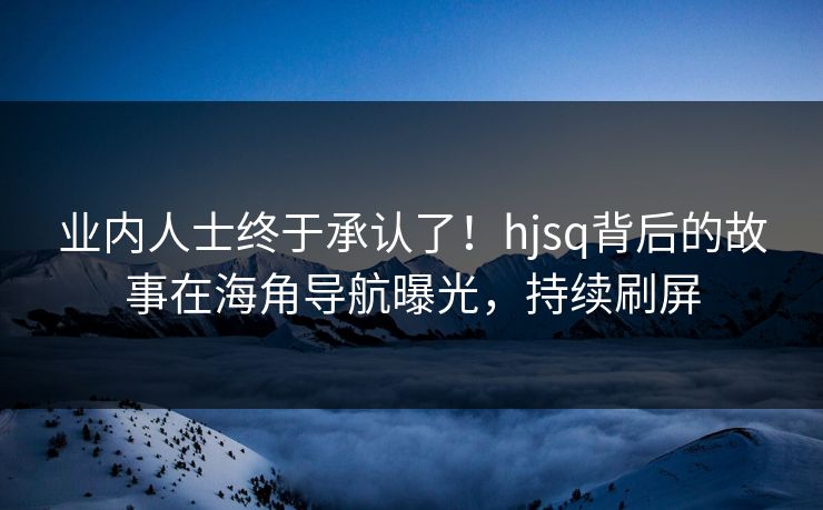 业内人士终于承认了！hjsq背后的故事在海角导航曝光，持续刷屏