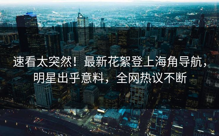 速看太突然！最新花絮登上海角导航，明星出乎意料，全网热议不断