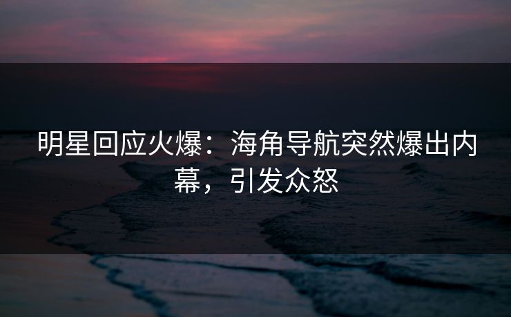 明星回应火爆：海角导航突然爆出内幕，引发众怒
