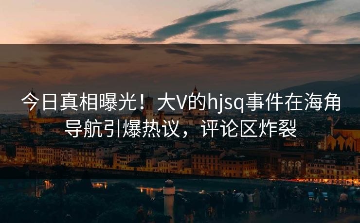 今日真相曝光！大V的hjsq事件在海角导航引爆热议，评论区炸裂